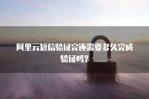 阿里云短信验证完还需要多久完成验证吗？