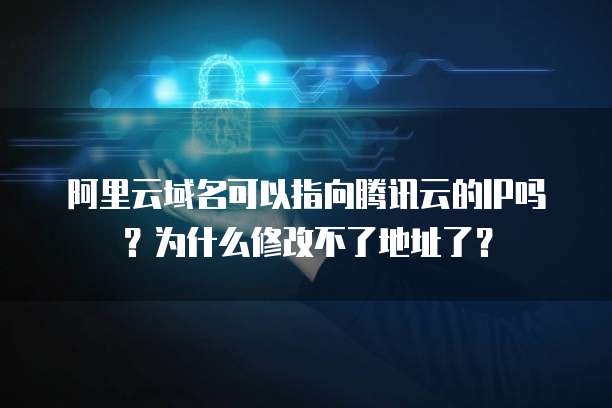 阿里云域名可以指向腾讯云的IP吗？为什么修改不了地址了？