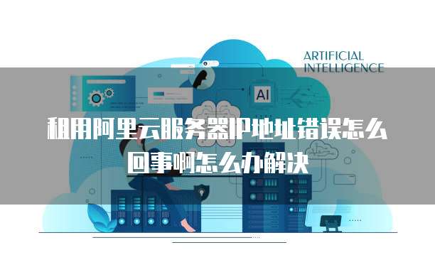 租用阿里云服务器IP地址错误怎么回事啊怎么办解决
