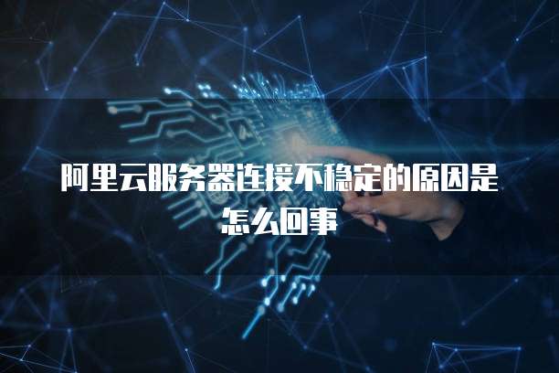 阿里云服务器连接不稳定的原因是怎么回事