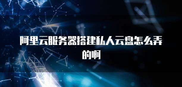阿里云服务器搭建私人云盘怎么弄的啊