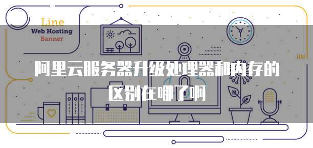 阿里云服务器升级处理器和内存的区别在哪了啊
