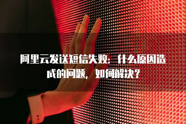 阿里云发送短信失败：什么原因造成的问题，如何解决？