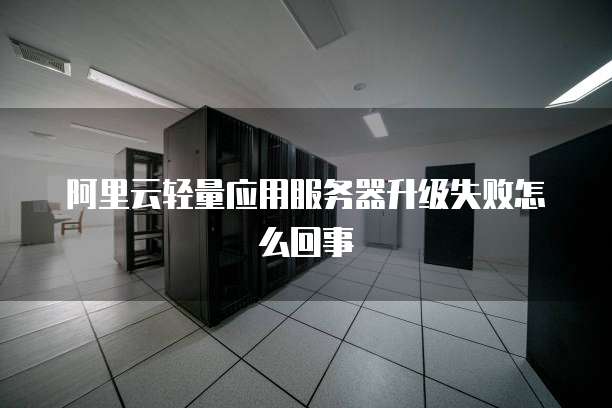 阿里云轻量应用服务器升级失败怎么回事