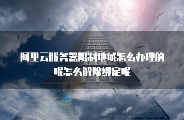 阿里云服务器限制地域怎么办理的呢怎么解除绑定呢