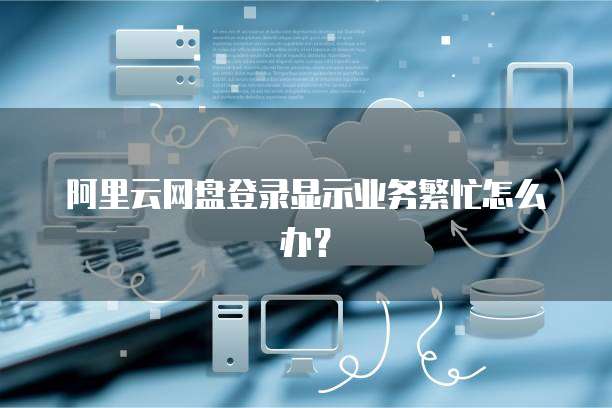 阿里云网盘登录显示业务繁忙怎么办？