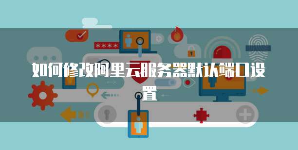 如何修改阿里云服务器默认端口设置
