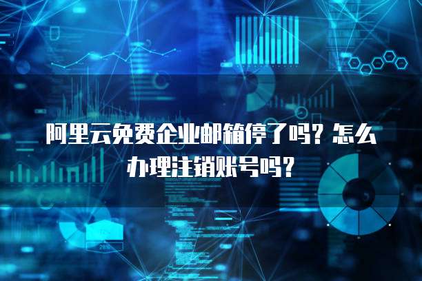阿里云免费企业邮箱停了吗?怎么办理注销账号吗?