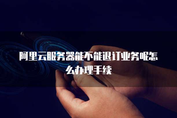阿里云服务器能不能退订业务呢怎么办理手续