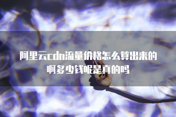 阿里云cdn流量价格怎么算出来的啊多少钱呢是真的吗