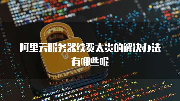 阿里云服务器续费太贵的解决办法有哪些呢