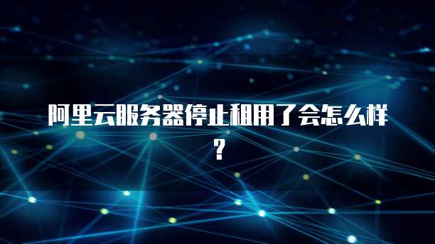 阿里云服务器停止租用了会怎么样?