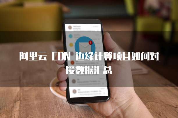 阿里云 CDN 边缘计算项目如何对接数据汇总