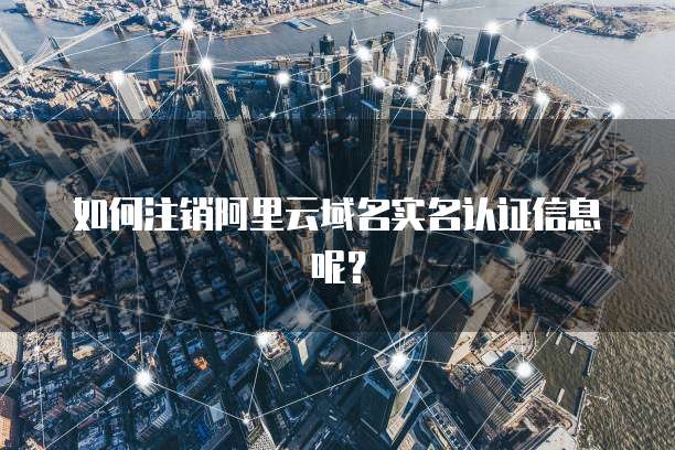如何注销阿里云域名实名认证信息呢？