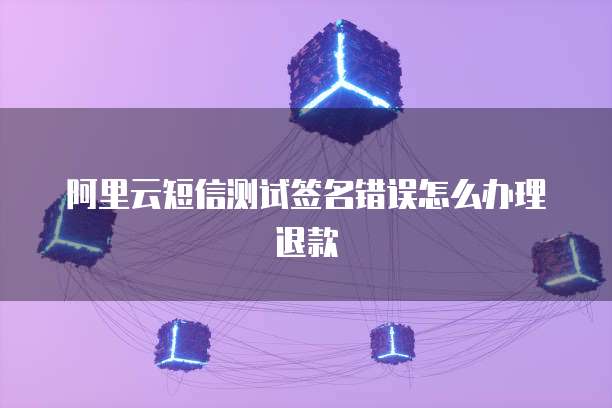 阿里云短信测试签名错误怎么办理退款