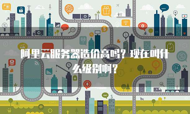 阿里云服务器造价高吗?现在叫什么级别啊?