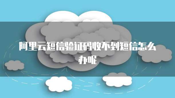 阿里云短信验证码收不到短信怎么办呢