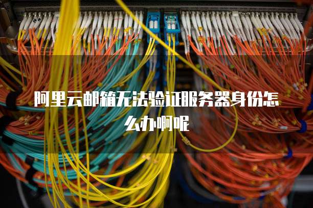 阿里云邮箱无法验证服务器身份怎么办啊呢