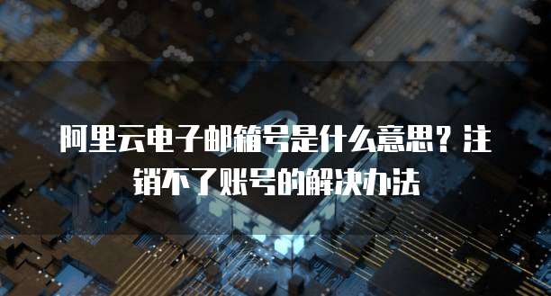 阿里云电子邮箱号是什么意思?注销不了账号的解决办法