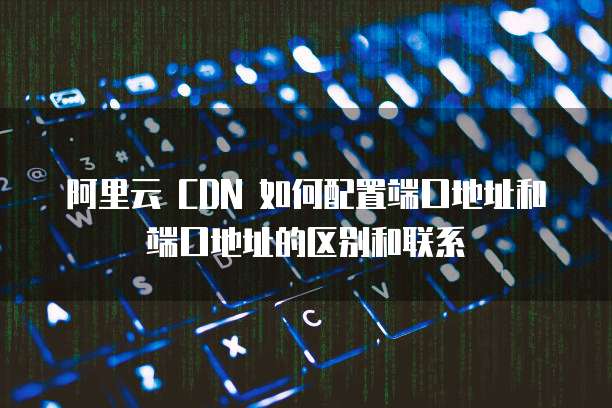 阿里云 CDN 如何配置端口地址和端口地址的区别和联系