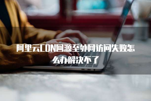 阿里云CDN回源至外网访问失败怎么办解决不了