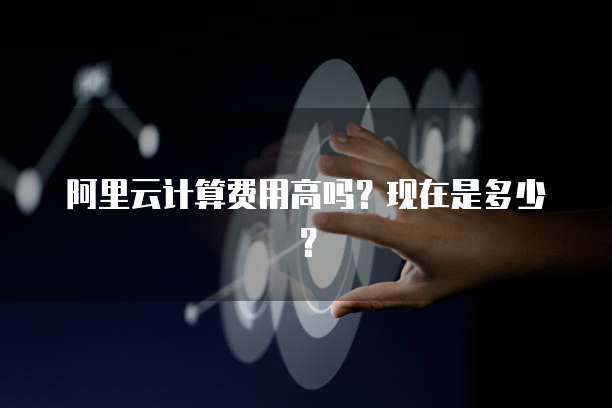 阿里云计算费用高吗?现在是多少?