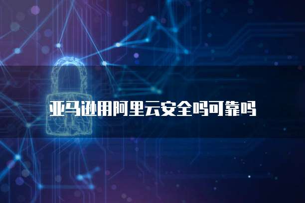 亚马逊用阿里云安全吗可靠吗
