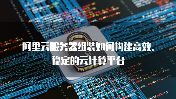 阿里云服务器组装如何构建高效、稳定的云计算平台