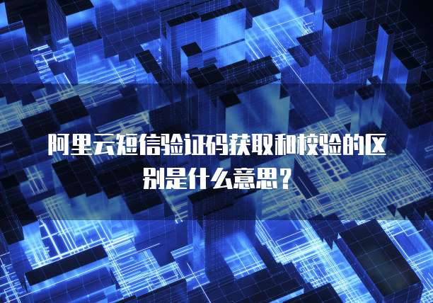阿里云短信验证码获取和校验的区别是什么意思?