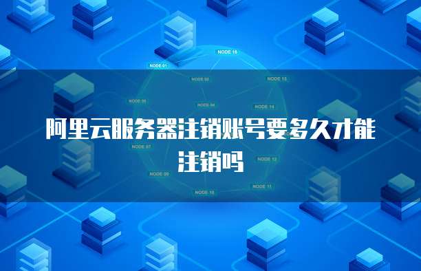 阿里云服务器注销账号要多久才能注销吗