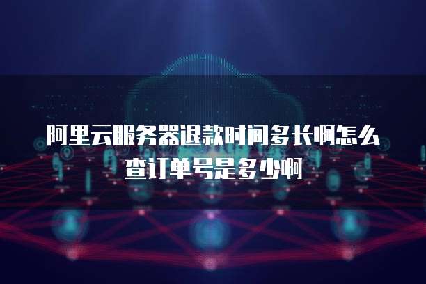 阿里云服务器退款时间多长啊怎么查订单号是多少啊