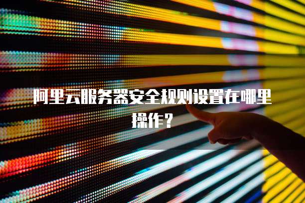 阿里云服务器安全规则设置在哪里操作?