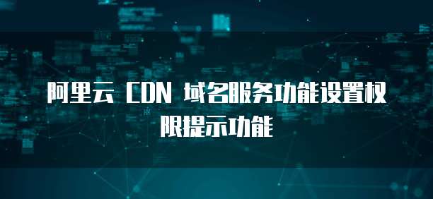 阿里云 CDN 域名服务功能设置权限提示功能