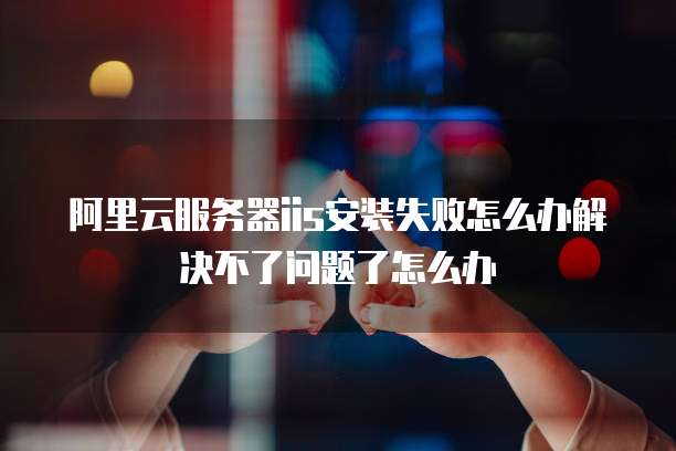 阿里云服务器iis安装失败怎么办解决不了问题了怎么办