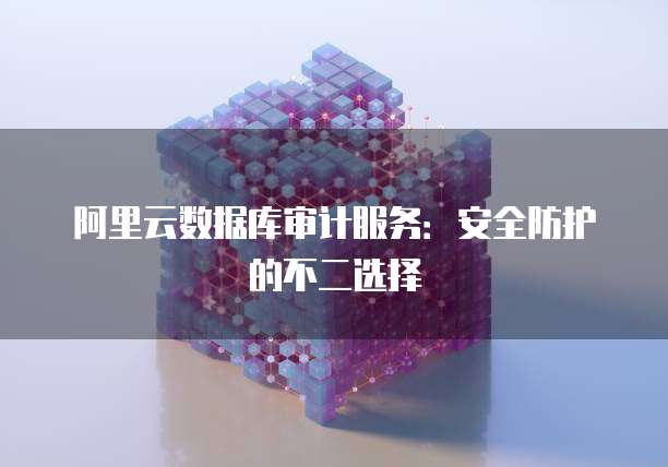 阿里云数据库审计服务:安全防护的不二选择