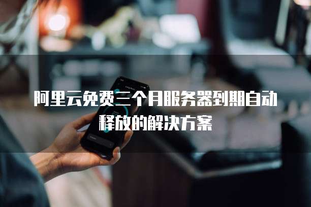 阿里云免费三个月服务器到期自动释放的解决方案