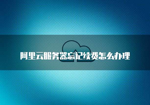 阿里云服务器忘记续费怎么办理