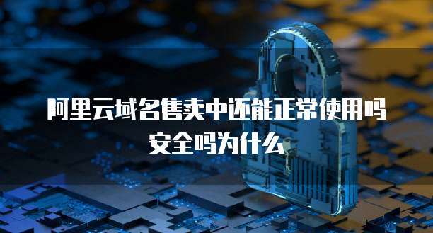 阿里云域名售卖中还能正常使用吗安全吗为什么
