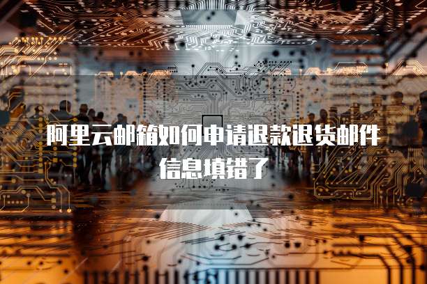 阿里云邮箱如何申请退款退货邮件信息填错了