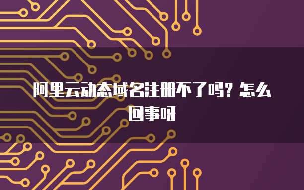 阿里云动态域名注册不了吗？怎么回事呀