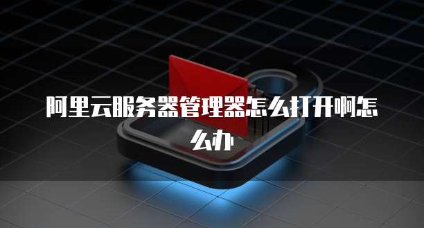 阿里云服务器管理器怎么打开啊怎么办