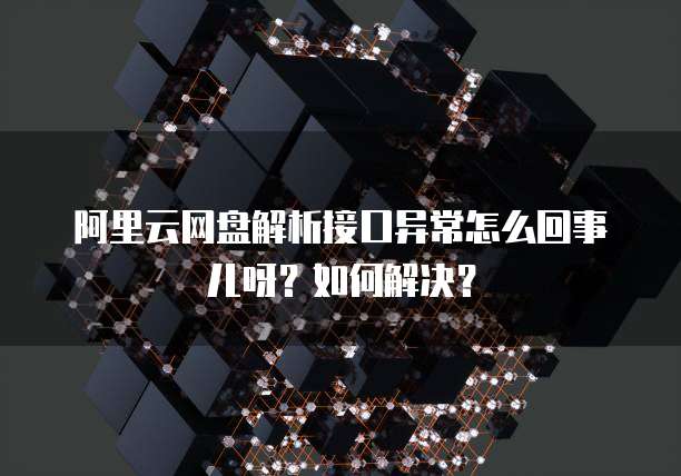 阿里云网盘解析接口异常怎么回事儿呀?如何解决?