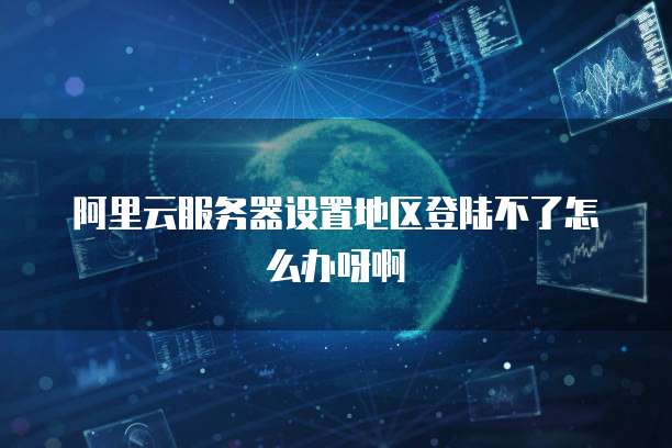 阿里云服务器设置地区登陆不了怎么办呀啊