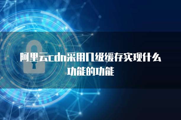 阿里云cdn采用几级缓存实现什么功能的功能