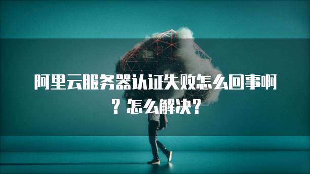 阿里云服务器认证失败怎么回事啊?怎么解决?