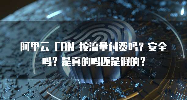 阿里云 CDN 按流量付费吗?安全吗?是真的吗还是假的?