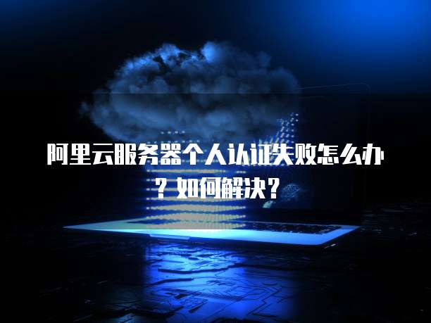 阿里云服务器个人认证失败怎么办?如何解决?