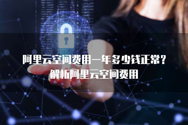 阿里云空间费用一年多少钱正常?解析阿里云空间费用