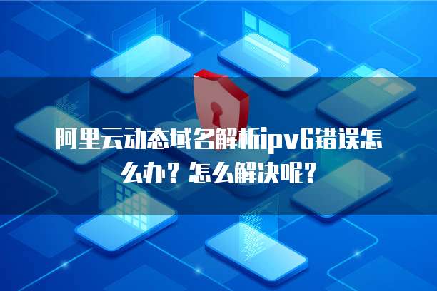 阿里云动态域名解析ipv6错误怎么办?怎么解决呢?