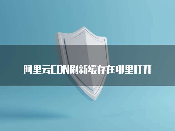阿里云CDN刷新缓存在哪里打开